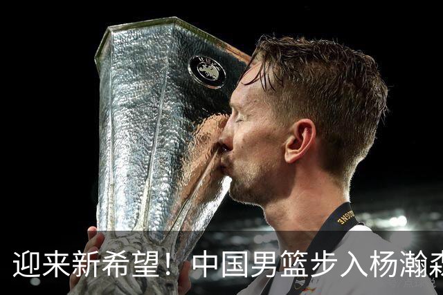 迎来新希望！中国男篮步入杨瀚森时代