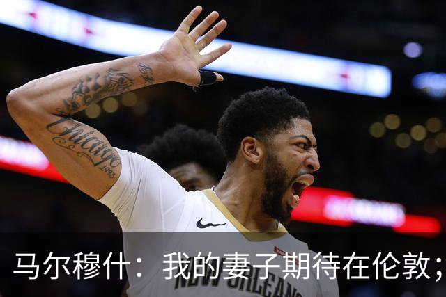马尔穆什：我的妻子期待在伦敦；我与萨维奥兴奋加盟热刺